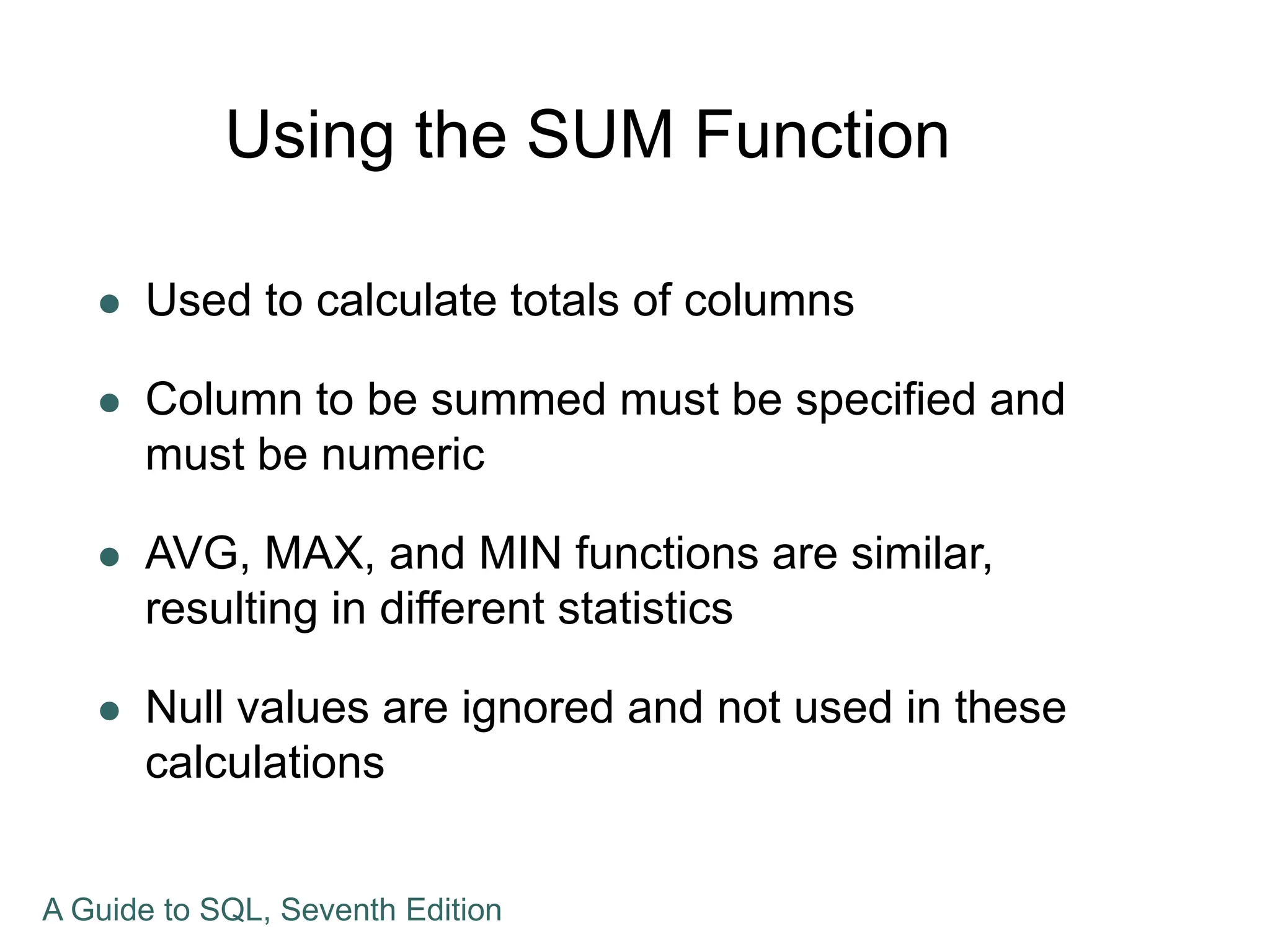 Using the SUM Function
 Used to calculate totals of columns
 Column to be summed must be specified and
must be numeric
 AVG, MAX, and MIN functions are similar,
resulting in different statistics
 Null values are ignored and not used in these
calculations
A Guide to SQL, Seventh Edition
 