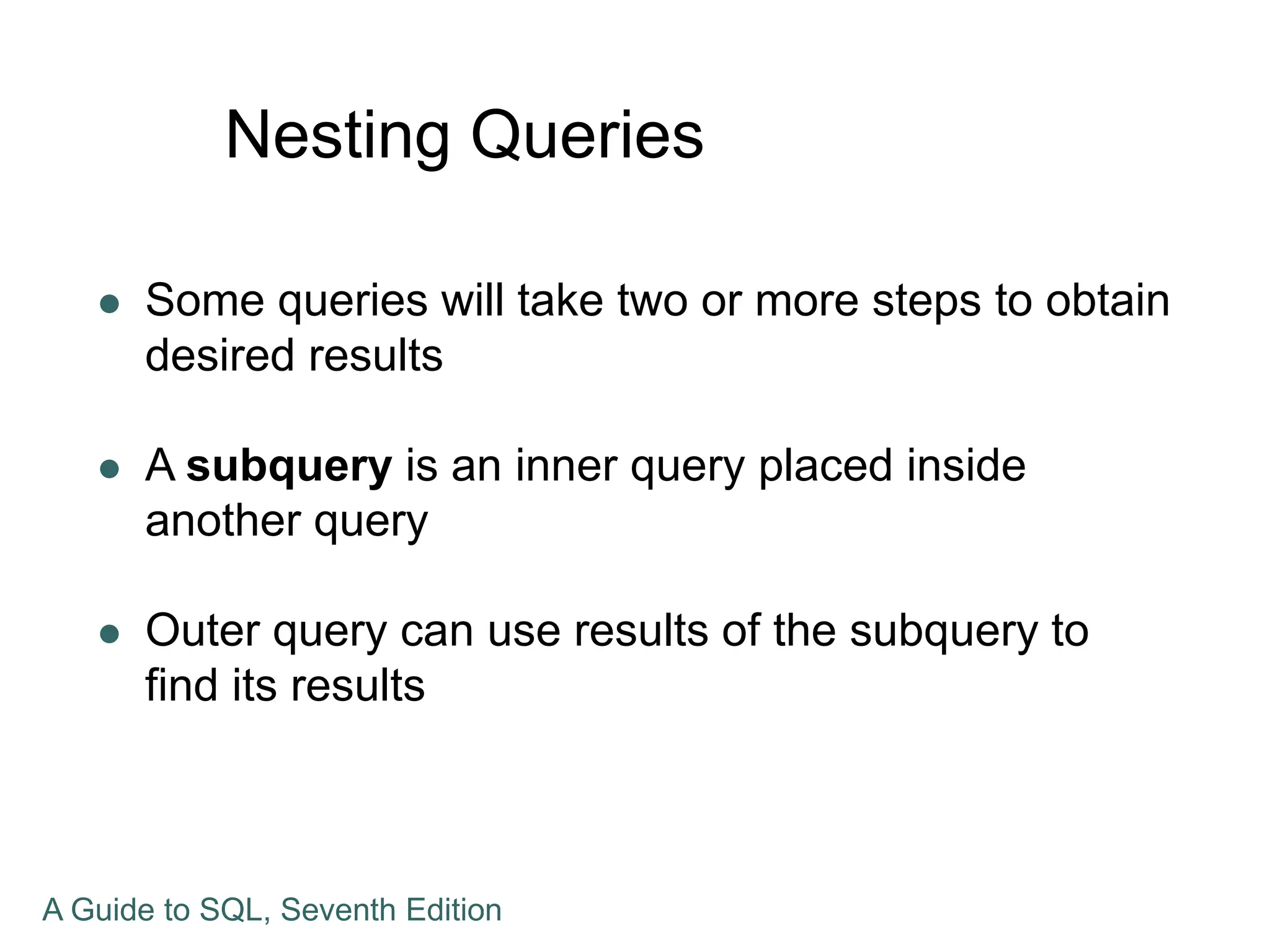 Nesting Queries
 Some queries will take two or more steps to obtain
desired results
 A subquery is an inner query placed inside
another query
 Outer query can use results of the subquery to
find its results
A Guide to SQL, Seventh Edition
 