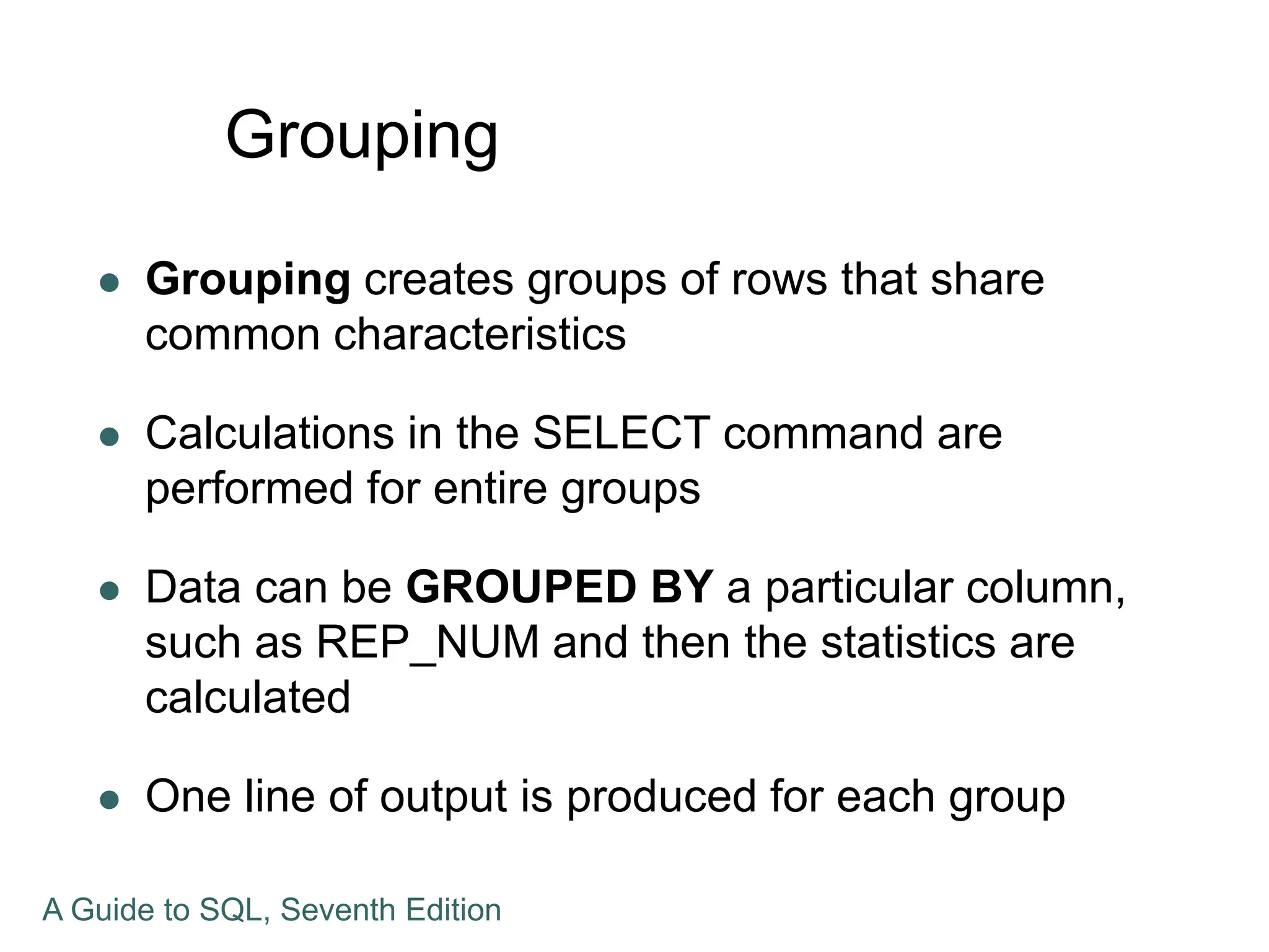 Grouping
 Grouping creates groups of rows that share
common characteristics
 Calculations in the SELECT command are
performed for entire groups
 Data can be GROUPED BY a particular column,
such as REP_NUM and then the statistics are
calculated
 One line of output is produced for each group
A Guide to SQL, Seventh Edition
 