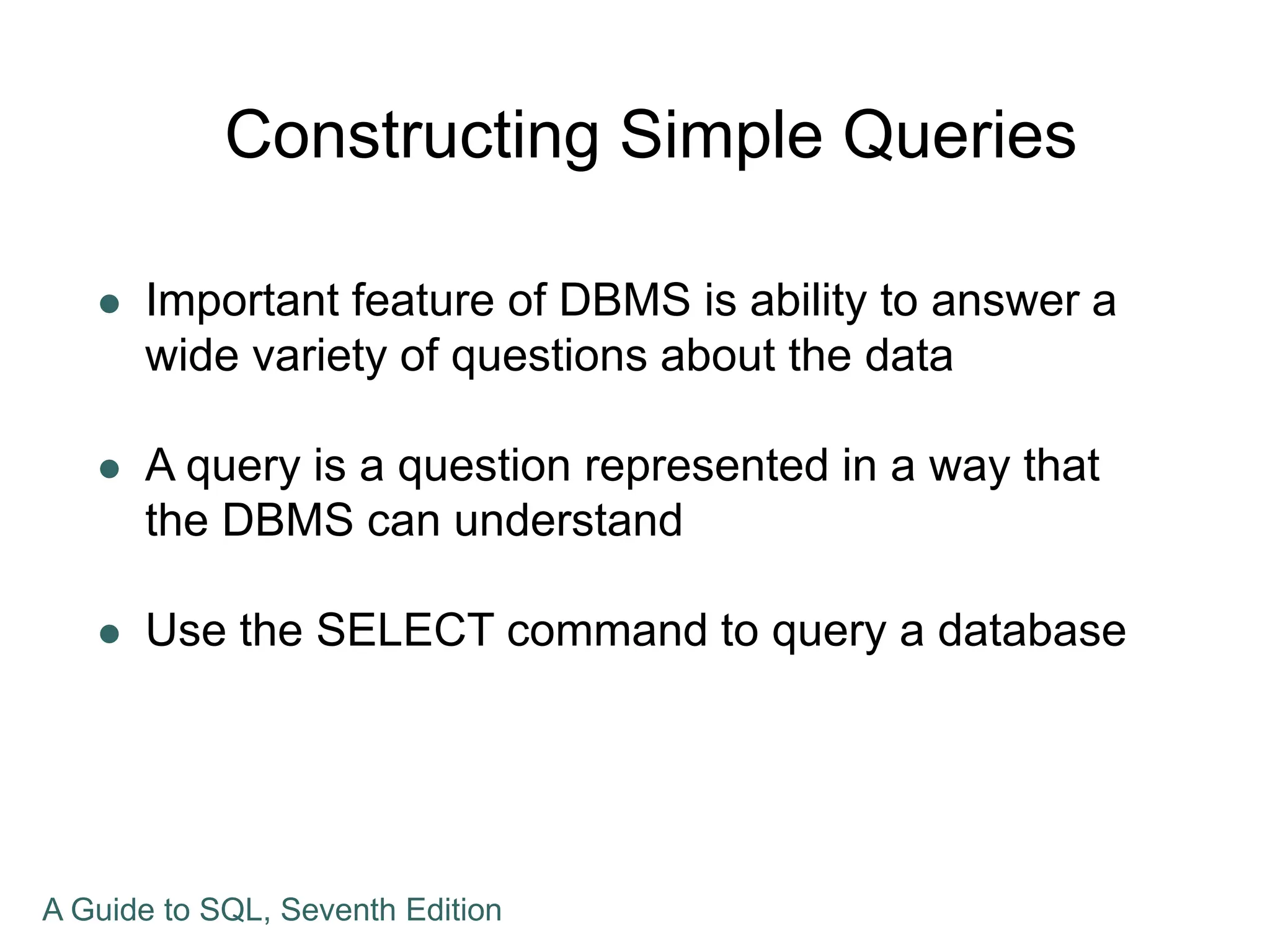 Constructing Simple Queries
 Important feature of DBMS is ability to answer a
wide variety of questions about the data
 A query is a question represented in a way that
the DBMS can understand
 Use the SELECT command to query a database
A Guide to SQL, Seventh Edition
 