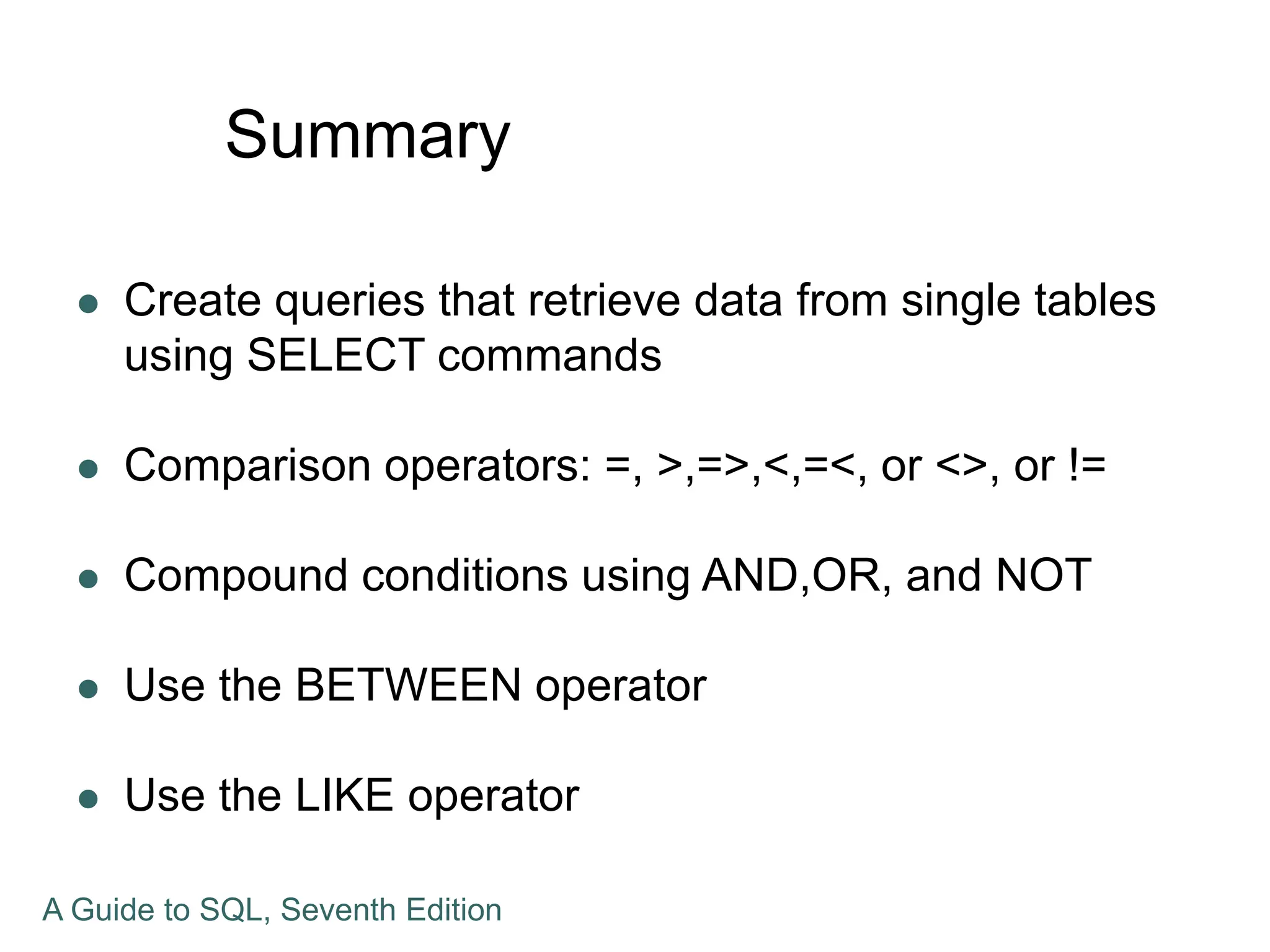 Summary
 Create queries that retrieve data from single tables
using SELECT commands
 Comparison operators: =, >,=>,<,=<, or <>, or !=
 Compound conditions using AND,OR, and NOT
 Use the BETWEEN operator
 Use the LIKE operator
A Guide to SQL, Seventh Edition
 