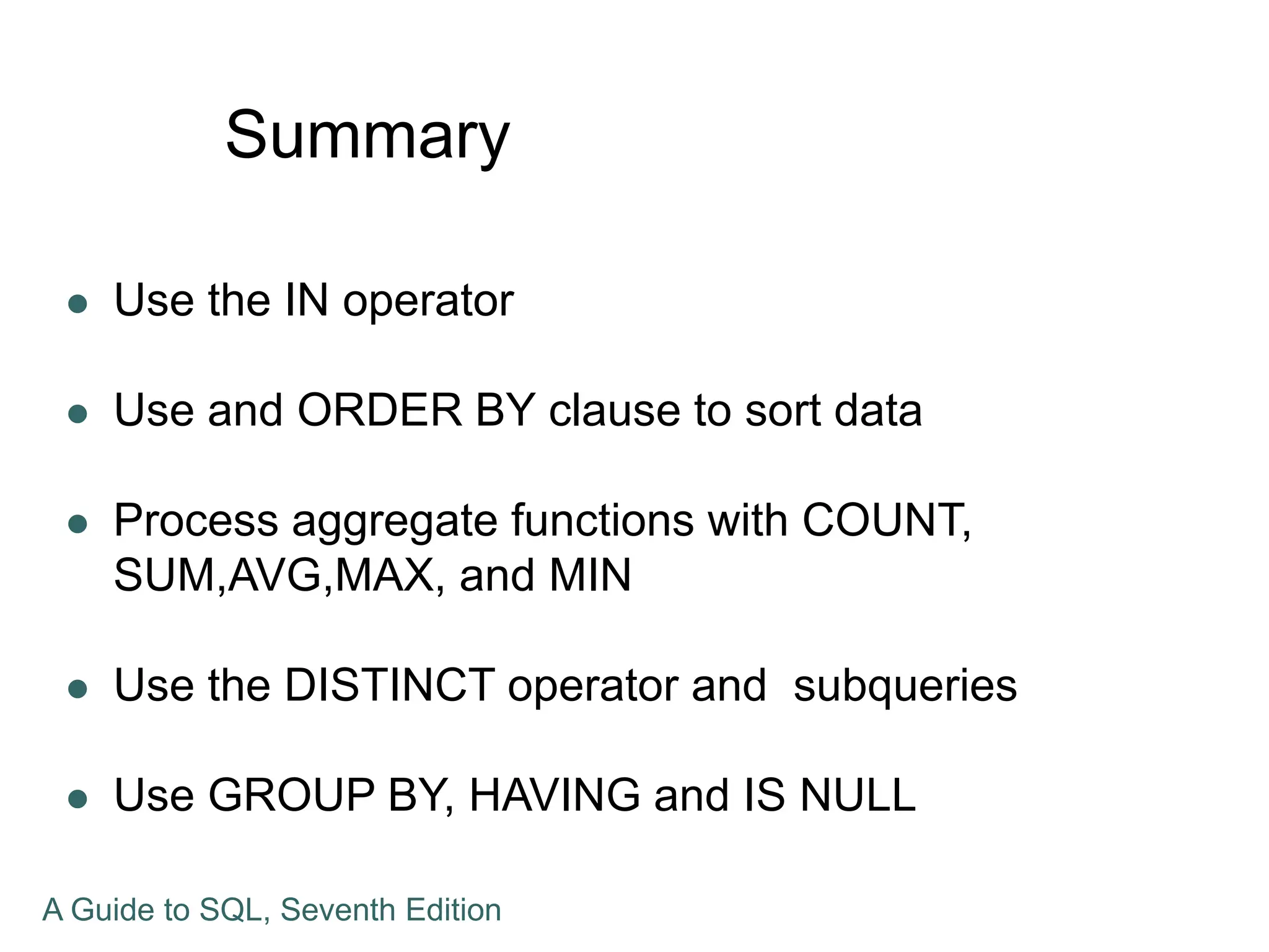 Summary
 Use the IN operator
 Use and ORDER BY clause to sort data
 Process aggregate functions with COUNT,
SUM,AVG,MAX, and MIN
 Use the DISTINCT operator and subqueries
 Use GROUP BY, HAVING and IS NULL
A Guide to SQL, Seventh Edition
 