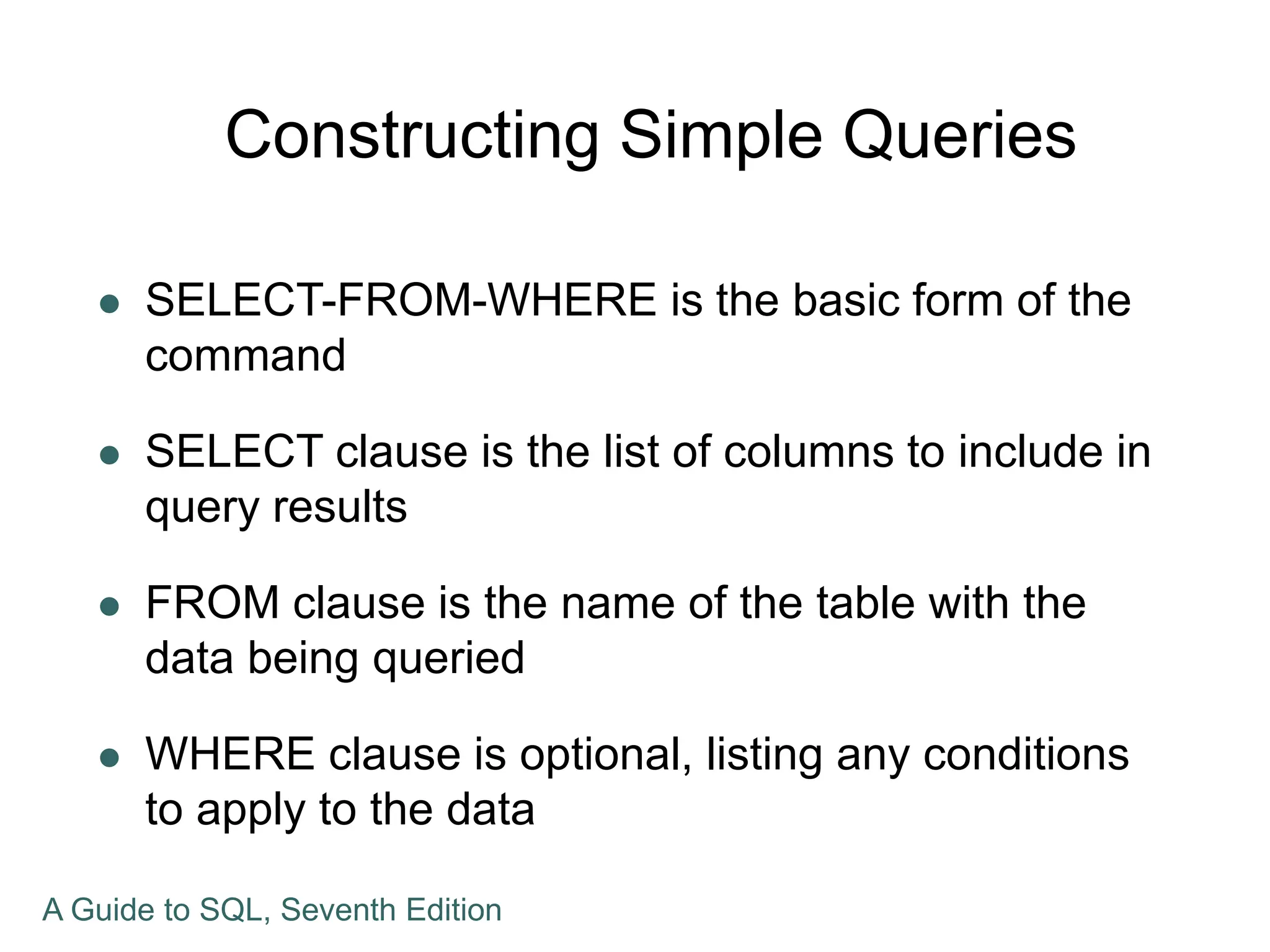 Constructing Simple Queries
 SELECT-FROM-WHERE is the basic form of the
command
 SELECT clause is the list of columns to include in
query results
 FROM clause is the name of the table with the
data being queried
 WHERE clause is optional, listing any conditions
to apply to the data
A Guide to SQL, Seventh Edition
 