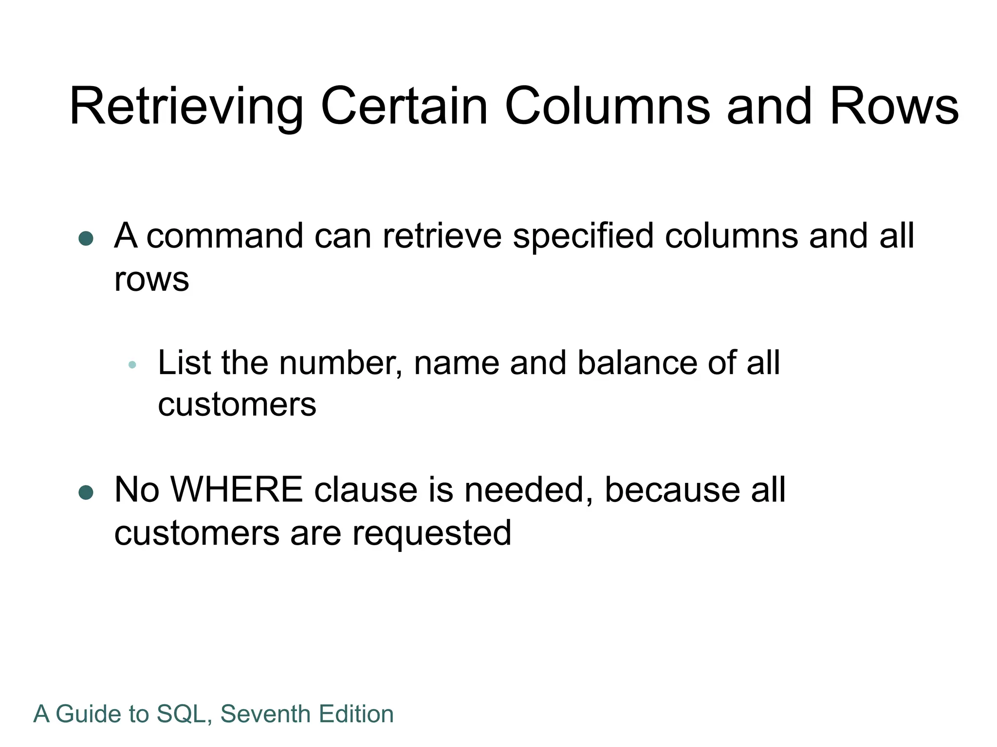Retrieving Certain Columns and Rows
 A command can retrieve specified columns and all
rows
 List the number, name and balance of all
customers
 No WHERE clause is needed, because all
customers are requested
A Guide to SQL, Seventh Edition
 