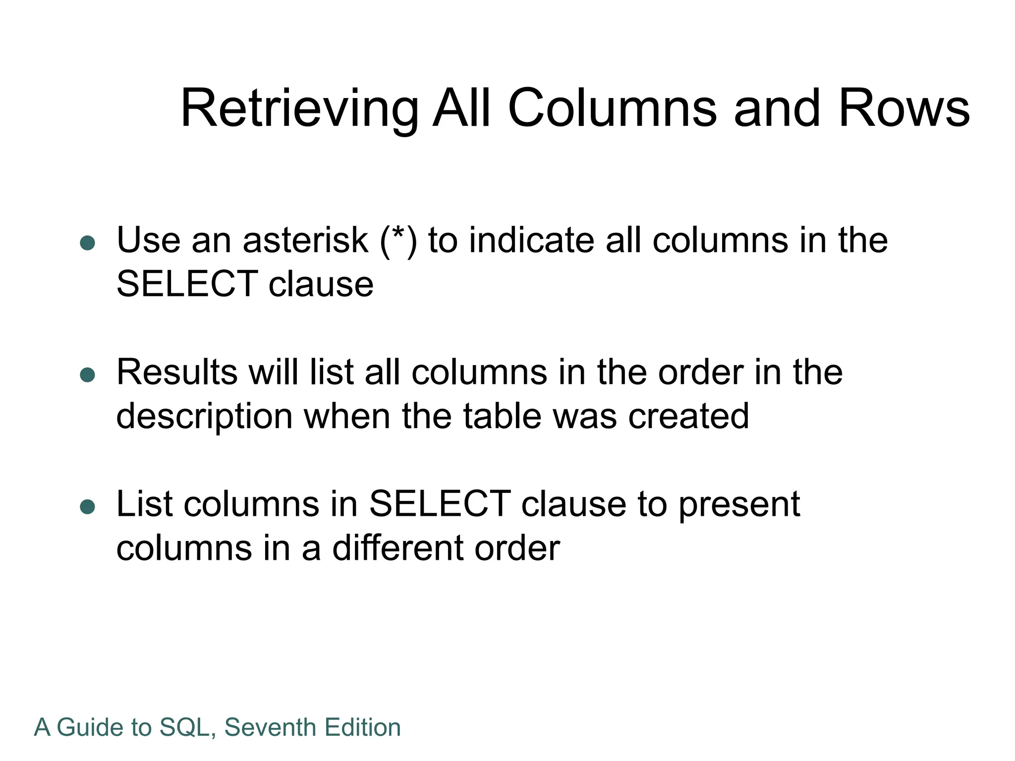 Retrieving All Columns and Rows
 Use an asterisk (*) to indicate all columns in the
SELECT clause
 Results will list all columns in the order in the
description when the table was created
 List columns in SELECT clause to present
columns in a different order
A Guide to SQL, Seventh Edition
 