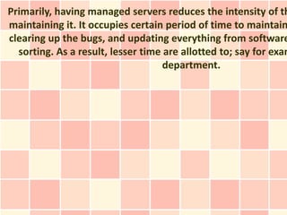 Primarily, having managed servers reduces the intensity of th
maintaining it. It occupies certain period of time to maintain
clearing up the bugs, and updating everything from software
  sorting. As a result, lesser time are allotted to; say for exam
                                    department.
 