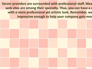 Server providers are surrounded with professional staff. Mea
  web sites are among their specialty. Thus, you can have a c
    with a more professional yet artistic look. Remember, we
          impressive enough to help your company gain mor
 