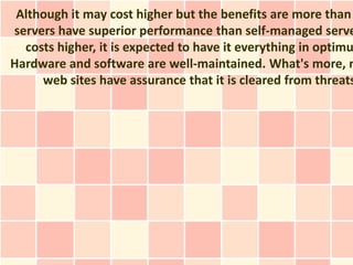 Although it may cost higher but the benefits are more than
servers have superior performance than self-managed serve
  costs higher, it is expected to have it everything in optimu
Hardware and software are well-maintained. What's more, n
     web sites have assurance that it is cleared from threats
 