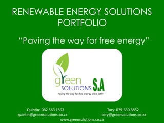 RENEWABLE ENERGY SOLUTIONS
PORTFOLIO
“Paving the way for free energy”
Quintin: 082 563 1592 Tory: 079 630 8852
quintin@greensolutions.co.za tory@greensolutions.co.za
www.greensolutions.co.za
 