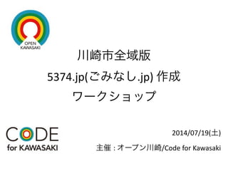 川崎市全域版 
5374.jp(ごみなし.jp)	
  作成 
ワークショップ
2014/07/19(土)	
  
主催 :	
  オープン川崎/Code	
  for	
  Kawasaki
 
