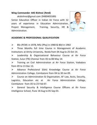 Wing Commander AKS Bishnoi (Retd)
aksbishnoi@gmail.com (9480405589)
Senior Education Officer in Indian Air Force with 32
years of experience in Education Administration,
Project Management, Training, Security, HR &
Administration.
ACADEMIC & PROFESSIONAL QUALIFICATION
 BSc (PCM) in 1978, MSc (Phy) in 1980 & BEd in 1982
 Three Months full time Course in Management of Academic
Institutions at Amity University, Noida from 04 Aug to 25 Oct 14.
 Leadership & Organizational Behaviour Course at Air Force
Station, Sulur (TN) Chennai from 05 to 08 May 14.
 Training on Civil Administration at Air Force Station, Vadodara
from 09 to 13 Dec 13.
 Advance Professional (Edn) Knowledge Course at Air Force
Administration College, Coimbatore from 04 to 30 Jan 09.
 Course on Administration & Organisation, AF Law, Accts, Security,
Logistics, Education etc at Air Force Administration College,
Coimbatore from 05 to 23 Feb 07.
 General Security & Intelligence Course Officers at Air Force
Intelligence School, Pune 18 Aug to 05 Sep 03.
 
