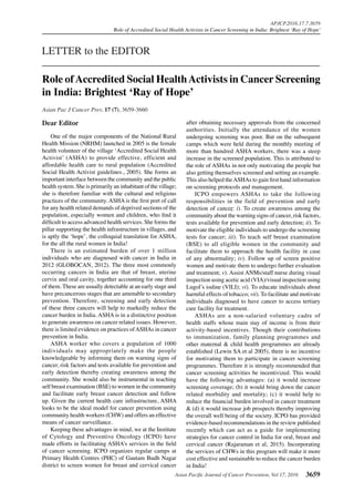 Asian Pacific Journal of Cancer Prevention, Vol 17, 2016 3659
APJCP.2016.17.7.3659
Role of Accredited Social Health Activists in Cancer Screening in India: Brightest ‘Ray of Hope’
Asian Pac J Cancer Prev, 17 (7), 3659-3660
Dear Editor
One of the major components of the National Rural
Health Mission (NRHM) launched in 2005 is the female
health volunteer of the village ‘Accredited Social Health
Activist’ (ASHA) to provide effective, efficient and
affordable health care to rural population (Accredited
Social Health Activist guidelines., 2005). She forms an
important interface between the community and the public
health system. She is primarily an inhabitant of the village;
she is therefore familiar with the cultural and religious
practices of the community. ASHA is the first port of call
for any health related demands of deprived sections of the
population, especially women and children, who find it
difficult to access advanced health services. She forms the
pillar supporting the health infrastructure in villages, and
is aptly the ‘hope’, the colloquial translation for ASHA,
for the all the rural women in India!
There is an estimated burden of over 1 million
individuals who are diagnosed with cancer in India in
2012 (GLOBOCAN, 2012). The three most commonly
occurring cancers in India are that of breast, uterine
cervix and oral cavity, together accounting for one third
of them. These are usually detectable at an early stage and
have precancerous stages that are amenable to secondary
prevention. Therefore, screening and early detection
of these three cancers will help to markedly reduce the
cancer burden in India. ASHA is in a distinctive position
to generate awareness on cancer related issues. However,
there is limited evidence on practices ofASHAs in cancer
prevention in India.
ASHA worker who covers a population of 1000
individuals may appropriately make the people
knowledgeable by informing them on warning signs of
cancer, risk factors and tests available for prevention and
early detection thereby creating awareness among the
community. She would also be instrumental in teaching
self breast examination (BSE) to women in the community
and facilitate early breast cancer detection and follow
up. Given the current health care infrastructure, ASHA
looks to be the ideal model for cancer prevention using
community health workers (CHW) and offers an effective
means of cancer surveillance.
Keeping these advantages in mind, we at the Institute
of Cytology and Preventive Oncology (ICPO) have
made efforts in facilitating ASHA’s services in the field
of cancer screening. ICPO organizes regular camps at
Primary Health Centres (PHC) of Gautam Budh Nagar
district to screen women for breast and cervical cancer
LETTER to the EDITOR
Role ofAccredited Social HealthActivists in Cancer Screening
in India: Brightest ‘Ray of Hope’
after obtaining necessary approvals from the concerned
authorities. Initially the attendance of the women
undergoing screening was poor. But on the subsequent
camps which were held during the monthly meeting of
more than hundred ASHA workers, there was a steep
increase in the screened population. This is attributed to
the role of ASHAs in not only motivating the people but
also getting themselves screened and setting an example.
This also helped theASHAs to gain first hand information
on screening protocols and management.
ICPO empowers ASHAs to take the following
responsibilities in the field of prevention and early
detection of cancer: i). To create awareness among the
community about the warning signs of cancer, risk factors,
tests available for prevention and early detection; ii). To
motivate the eligible individuals to undergo the screening
tests for cancer; iii). To teach self breast examination
(BSE) to all eligible women in the community and
facilitate them to approach the health facility in case
of any abnormality; iv). Follow up of screen positive
women and motivate them to undergo further evaluation
and treatment; v). Assist ANMs/staff nurse during visual
inspection using acetic acid (VIA)/visual inspection using
Lugol’s iodine (VILI); vi). To educate individuals about
harmful effects of tobacco; vii). To facilitate and motivate
individuals diagnosed to have cancer to access tertiary
care facility for treatment.
ASHAs are a non-salaried voluntary cadre of
health staffs whose main stay of income is from their
activity-based incentives. Though their contributions
to immunization, family planning programmes and
other maternal & child health programmes are already
established (Lewin SA et al 2005), there is no incentive
for motivating them to participate in cancer screening
programmes. Therefore it is strongly recommended that
cancer screening activities be incentivized. This would
have the following advantages: (a) it would increase
screening coverage; (b) it would bring down the cancer
related morbidity and mortality; (c) it would help to
reduce the financial burden involved in cancer treatment
& (d) it would increase job prospects thereby improving
the overall well being of the society. ICPO has provided
evidence-based recommendations in the review published
recently which can act as a guide for implementing
strategies for cancer control in India for oral, breast and
cervical cancer (Rajaraman et al, 2015). Incorporating
the services of CHWs in this program will make it more
cost effective and sustainable to reduce the cancer burden
in India!
 