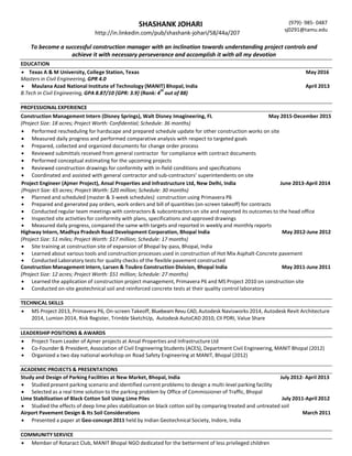 SHASHANK JOHARI
http://in.linkedin.com/pub/shashank-johari/58/44a/207
(979)- 985- 0487
sj0291@tamu.edu
To become a successful construction manager with an inclination towards understanding project controls and
achieve it with necessary perseverance and accomplish it with all my devotion
EDUCATION
 Texas A & M University, College Station, Texas May 2016
Masters in Civil Engineering, GPR 4.0
 Maulana Azad National Institute of Technology (MANIT) Bhopal, India April 2013
B.Tech in Civil Engineering, GPA 8.87/10 {GPR: 3.9} (Rank: 4
th
out of 88)
PROFESSIONAL EXPERIENCE
Construction Management Intern (Disney Springs), Walt Disney Imagineering, FL May 2015-December 2015
(Project Size: 18 acres; Project Worth: Confidential; Schedule: 36 months)
 Performed rescheduling for hardscape and prepared schedule update for other construction works on site
 Measured daily progress and performed comparative analysis with respect to targeted goals
 Prepared, collected and organized documents for change order process
 Reviewed submittals received from general contractor for compliance with contract documents
 Performed conceptual estimating for the upcoming projects
 Reviewed construction drawings for conformity with in-field conditions and specifications
 Coordinated and assisted with general contractor and sub-contractors’ superintendents on site
Project Engineer (Ajmer Project), Ansal Properties and Infrastructure Ltd, New Delhi, India June 2013-April 2014
(Project Size: 65 acres; Project Worth: $20 million; Schedule: 30 months)
 Planned and scheduled (master & 3-week schedules) construction using Primavera P6
 Prepared and generated pay orders, work orders and bill of quantities (on-screen takeoff) for contracts
 Conducted regular team meetings with contractors & subcontractors on site and reported its outcomes to the head office
 Inspected site activities for conformity with plans, specifications and approved drawings
 Measured daily progress, compared the same with targets and reported in weekly and monthly reports
Highway Intern, Madhya Pradesh Road Development Corporation, Bhopal India May 2012-June 2012
(Project Size: 51 miles; Project Worth: $17 million; Schedule: 17 months)
 Site training at construction site of expansion of Bhopal by-pass, Bhopal, India
 Learned about various tools and construction processes used in construction of Hot Mix Asphalt-Concrete pavement
 Conducted Laboratory tests for quality checks of the flexible pavement constructed
Construction Management Intern, Larsen & Toubro Construction Division, Bhopal India May 2011-June 2011
(Project Size: 12 acres; Project Worth: $51 million; Schedule: 27 months)
 Learned the application of construction project management, Primavera P6 and MS Project 2010 on construction site
 Conducted on-site geotechnical soil and reinforced concrete tests at their quality control laboratory
TECHNICAL SKILLS
 MS Project 2013, Primavera P6, On-screen Takeoff, Bluebeam Revu CAD, Autodesk Navisworks 2014, Autodesk Revit Architecture
2014, Lumion 2014, Risk Register, Trimble SketchUp, Autodesk AutoCAD 2010, CII PDRI, Value Share
LEADERSHIP POSITIONS & AWARDS
 Project Team Leader of Ajmer projects at Ansal Properties and Infrastructure Ltd
 Co-Founder & President, Association of Civil Engineering Students (ACES), Department Civil Engineering, MANIT Bhopal (2012)
 Organized a two day national workshop on Road Safety Engineering at MANIT, Bhopal (2012)
ACADEMIC PROJECTS & PRESENTATIONS
Study and Design of Parking Facilities at New Market, Bhopal, India July 2012- April 2013
 Studied present parking scenario and identified current problems to design a multi-level parking facility
 Selected as a real time solution to the parking problem by Office of Commissioner of Traffic, Bhopal
Lime Stabilization of Black Cotton Soil Using Lime Piles July 2011-April 2012
 Studied the effects of deep lime piles stabilization on black cotton soil by comparing treated and untreated soil
Airport Pavement Design & Its Soil Considerations March 2011
 Presented a paper at Geo-concept 2011 held by Indian Geotechnical Society, Indore, India
COMMUNITY SERVICE
 Member of Rotaract Club, MANIT Bhopal NGO dedicated for the betterment of less privileged children
 