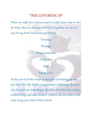 “TRUE LOVE BREAK UP”
When we really love someone and we really mean what we feel
for them, then we never get tired of loving them, nor do we
stop loving them, but we just get tired of,
Cheating!
Waiting!
Disappointments!
Telling lies!
And!
Saying sorry!
At the root of all this break up thoughts of breaking up may
not arise, but with further exaggerations, unpleasing decisions
may be madenot intending to hurt the other but most cases to
avoid hurting each other further. I believe you can make it just
keep trying your almost there almost.
 