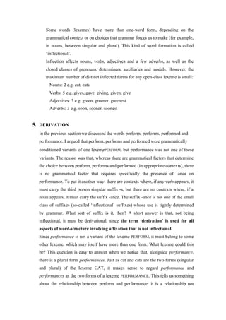 Some words (lexemes) have more than one-word form, depending on the
grammatical context or on choices that grammar forces us to make (for example,
in nouns, between singular and plural). This kind of word formation is called
‘inflectional’.
Inflection affects nouns, verbs, adjectives and a few adverbs, as well as the
closed classes of pronouns, determiners, auxiliaries and modals. However, the
maximum number of distinct inflected forms for any open-class lexeme is small:
Nouns: 2 e.g. cat, cats
Verbs: 5 e.g. gives, gave, giving, given, give
Adjectives: 3 e.g. green, greener, greenest
Adverbs: 3 e.g. soon, sooner, soonest
5. DERIVATION
In the previous section we discussed the words perform, performs, performed and
performance. I argued that perform, performs and performed were grammatically
conditioned variants of one lexemePERFORM, but performance was not one of these
variants. The reason was that, whereas there are grammatical factors that determine
the choice between perform, performs and performed (in appropriate contexts), there
is no grammatical factor that requires specifically the presence of -ance on
performance. To put it another way: there are contexts where, if any verb appears, it
must carry the third person singular suffix -s, but there are no contexts where, if a
noun appears, it must carry the suffix -ance. The suffix -ance is not one of the small
class of suffixes (so-called ‘inflectional’ suffixes) whose use is tightly determined
by grammar. What sort of suffix is it, then? A short answer is that, not being
inflectional, it must be derivational, since the term ‘derivation’ is used for all
aspects of word-structure involving affixation that is not inflectional.
Since performance is not a variant of the lexeme PERFORM, it must belong to some
other lexeme, which may itself have more than one form. What lexeme could this
be? This question is easy to answer when we notice that, alongside performance,
there is a plural form performances. Just as cat and cats are the two forms (singular
and plural) of the lexeme CAT, it makes sense to regard performance and
performances as the two forms of a lexeme PERFORMANCE. This tells us something
about the relationship between perform and performance: it is a relationship not
 