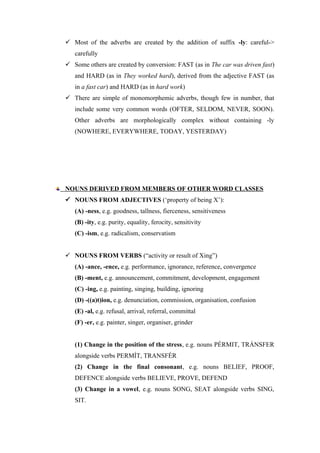  Most of the adverbs are created by the addition of suffix -ly: careful->
carefully
 Some others are created by conversion: FAST (as in The car was driven fast)
and HARD (as in They worked hard), derived from the adjective FAST (as
in a fast car) and HARD (as in hard work)
 There are simple of monomorphemic adverbs, though few in number, that
include some very common words (OFTER, SELDOM, NEVER, SOON).
Other adverbs are morphologically complex without containing -ly
(NOWHERE, EVERYWHERE, TODAY, YESTERDAY)
NOUNS DERIVED FROM MEMBERS OF OTHER WORD CLASSES
 NOUNS FROM ADJECTIVES (‘property of being X’):
(A) -ness, e.g. goodness, tallness, fierceness, sensitiveness
(B) -ity, e.g. purity, equality, ferocity, sensitivity
(C) -ism, e.g. radicalism, conservatism
 NOUNS FROM VERBS (“activity or result of Xing”)
(A) -ance, -ence, e.g. performance, ignorance, reference, convergence
(B) -ment, e.g. announcement, commitment, development, engagement
(C) -ing, e.g. painting, singing, building, ignoring
(D) -((a)t)ion, e.g. denunciation, commission, organisation, confusion
(E) -al, e.g. refusal, arrival, referral, committal
(F) -er, e.g. painter, singer, organiser, grinder
(1) Change in the position of the stress, e.g. nouns PÉRMIT, TRÁNSFER
alongside verbs PERMÍT, TRANSFÉR
(2) Change in the final consonant, e.g. nouns BELIEF, PROOF,
DEFENCE alongside verbs BELIEVE, PROVE, DEFEND
(3) Change in a vowel, e.g. nouns SONG, SEAT alongside verbs SING,
SIT.
 