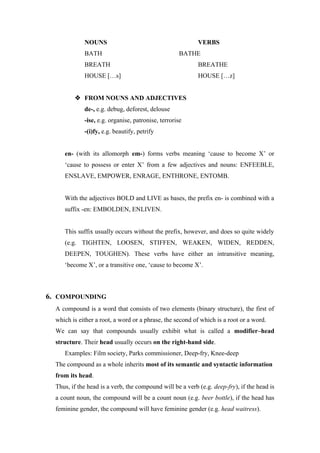 NOUNS VERBS
BATH BATHE
BREATH BREATHE
HOUSE […s] HOUSE […z]
 FROM NOUNS AND ADJECTIVES
de-, e.g. debug, deforest, delouse
-ise, e.g. organise, patronise, terrorise
-(i)fy, e.g. beautify, petrify
en- (with its allomorph em-) forms verbs meaning ‘cause to become X’ or
‘cause to possess or enter X’ from a few adjectives and nouns: ENFEEBLE,
ENSLAVE, EMPOWER, ENRAGE, ENTHRONE, ENTOMB.
With the adjectives BOLD and LIVE as bases, the prefix en- is combined with a
suffix -en: EMBOLDEN, ENLIVEN.
This suffix usually occurs without the prefix, however, and does so quite widely
(e.g. TIGHTEN, LOOSEN, STIFFEN, WEAKEN, WIDEN, REDDEN,
DEEPEN, TOUGHEN). These verbs have either an intransitive meaning,
‘become X’, or a transitive one, ‘cause to become X’.
6. COMPOUNDING
A compound is a word that consists of two elements (binary structure), the first of
which is either a root, a word or a phrase, the second of which is a root or a word.
We can say that compounds usually exhibit what is called a modifier–head
structure. Their head usually occurs on the right-hand side.
Examples: Film society, Parks commissioner, Deep-fry, Knee-deep
The compound as a whole inherits most of its semantic and syntactic information
from its head.
Thus, if the head is a verb, the compound will be a verb (e.g. deep-fry), if the head is
a count noun, the compound will be a count noun (e.g. beer bottle), if the head has
feminine gender, the compound will have feminine gender (e.g. head waitress).
 