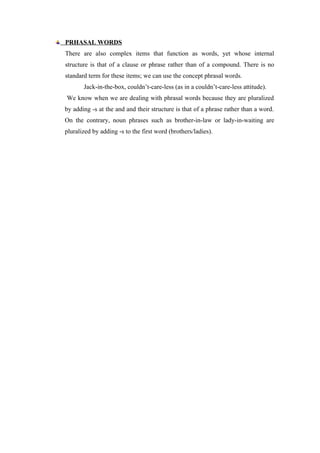PRHASAL WORDS
There are also complex items that function as words, yet whose internal
structure is that of a clause or phrase rather than of a compound. There is no
standard term for these items; we can use the concept phrasal words.
Jack-in-the-box, couldn’t-care-less (as in a couldn’t-care-less attitude).
We know when we are dealing with phrasal words because they are pluralized
by adding -s at the and and their structure is that of a phrase rather than a word.
On the contrary, noun phrases such as brother-in-law or lady-in-waiting are
pluralized by adding -s to the first word (brothers/ladies).
 