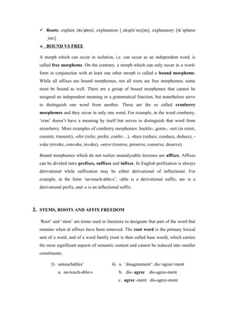  Roots: explain [ɪksˈpleɪn], explanation [ eksplə ne ən], explanatory [ k splænə
ˌ ˈ ɪʃ ɪ ˈ
tər ].
ˌ ɪ
BOUND VS FREE
A morph which can occur in isolation, i.e. can occur as an independent word, is
called free morpheme. On the contrary, a morph which can only occur in a word-
form in conjunction with at least one other morph is called a bound morpheme.
While all affixes are bound morphemes, not all roots are free morphemes; some
must be bound as well. There are a group of bound morphemes that cannot be
assigned an independent meaning or a grammatical function, but nonetheless serve
to distinguish one word from another. These are the so called cranberry
morphemes and they occur in only one word. For example, in the word cranberry,
‘cran’ doesn’t have a meaning by itself but serves to distinguish that word from
strawberry. More examples of cranberry morphemes: huckle-, gorm-, -mit (in remit,
commit, transmit), -efer (refer, prefer, confer…), -duce (reduce, conduce, deduce), -
voke (revoke, convoke, invoke), -serve (reserve, preserve, conserve, deserve).
Bound morphemes which do not realize unanalyzable lexemes are affixes. Affixes
can be divided intro prefixes, suffixes and infixes. In English prefixation is always
derivational while suffixation may be either derivational of inflectional. For
example, in the form ‘un-touch-able-s’, -able is a derivational suffix, un- is a
derivational prefix, and -s is an inflectional suffix.
2. STEMS, ROOTS AND AFFIX FREEDOM
‘Root’ and ‘stem’ are terms used in literature to designate that part of the word that
remains when al affixes have been removed. The root word is the primary lexical
unit of a word, and of a word family (root is then called base word), which carries
the most significant aspects of semantic content and cannot be reduced into smaller
constituents.
3) untouchables’ 4) a. ‘disagreement’: dis+agree+ment
a. un-touch-able-s b. dis- agree dis-agree-ment
c. agree -ment dis-agree-ment
 