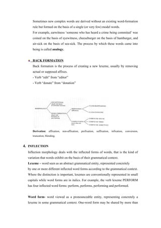 Sometimes new complex words are derived without an existing word-formation
rule but formed on the basis of a single (or very few) model words.
For example, earwitness ‘someone who has heard a crime being commited’ was
coined on the basis of eyewitness, cheeseburger on the basis of hamburger, and
air-sick on the basis of sea-sick. The process by which these words came into
being is called analogy.
BACK FORMATION
Back formation is the process of creating a new lexeme, usually by removing
actual or supposed affixes.
- Verb “edit” from “editor”
- Verb “donate” from “donation”
Derivation: affixation, non-affixation, prefixation, suffixation, infixation, conversion,
truncation, blending.
4. INFLECTION
Inflection morphology deals with the inflected forms of words, that is the kind of
variation that words exhibit on the basis of their grammatical context.
Lexeme – word seen as an abstract grammatical entity, represented concretely
by one or more different inflected word forms according to the grammatical context.
Where the distinction is important, lexemes are conventionally represented in small
capitals while word forms are in italics. For example, the verb lexeme PERFORM
has four inflected word forms: perform, performs, performing and performed.
Word form- word viewed as a pronounceable entity, representing concretely a
lexeme in some grammatical context. One-word form may be shared by more than
 