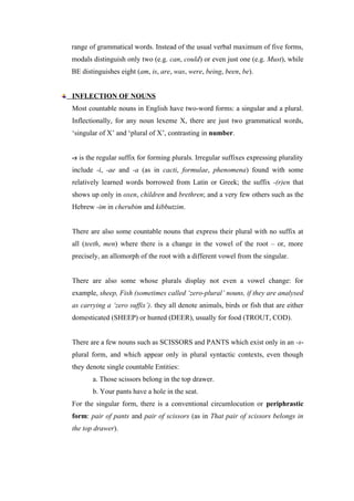 range of grammatical words. Instead of the usual verbal maximum of five forms,
modals distinguish only two (e.g. can, could) or even just one (e.g. Must), while
BE distinguishes eight (am, is, are, was, were, being, been, be).
INFLECTION OF NOUNS
Most countable nouns in English have two-word forms: a singular and a plural.
Inflectionally, for any noun lexeme X, there are just two grammatical words,
‘singular of X’ and ‘plural of X’, contrasting in number.
-s is the regular suffix for forming plurals. Irregular suffixes expressing plurality
include -i, -ae and -a (as in cacti, formulae, phenomena) found with some
relatively learned words borrowed from Latin or Greek; the suffix -(r)en that
shows up only in oxen, children and brethren; and a very few others such as the
Hebrew -im in cherubim and kibbutzim.
There are also some countable nouns that express their plural with no suffix at
all (teeth, men) where there is a change in the vowel of the root – or, more
precisely, an allomorph of the root with a different vowel from the singular.
There are also some whose plurals display not even a vowel change: for
example, sheep, Fish (sometimes called ‘zero-plural’ nouns, if they are analysed
as carrying a ‘zero suffix’). they all denote animals, birds or fish that are either
domesticated (SHEEP) or hunted (DEER), usually for food (TROUT, COD).
There are a few nouns such as SCISSORS and PANTS which exist only in an -s-
plural form, and which appear only in plural syntactic contexts, even though
they denote single countable Entities:
a. Those scissors belong in the top drawer.
b. Your pants have a hole in the seat.
For the singular form, there is a conventional circumlocution or periphrastic
form: pair of pants and pair of scissors (as in That pair of scissors belongs in
the top drawer).
 