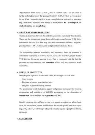 'Apostrophe-s' form: pianist’s, man’s, child’s, children’s etc. – do not count as
further inflected forms of the lexemes PIANIST, MAN, CHILD as ‘possessive’
forms. What -’s attaches itself to is not a morphological unit such as noun root
(e.g. man) but a syntactic unit, namely a noun phrase. So -’s belongs in the
study of syntax, not morphology.
PRONOUNS AND DETERMINERS
There is a distinction between this and these, as in this pianist and these pianists.
These are the singular and plural forms of the determiner lexeme THIS. Other
determiners include THE but only one other determiner exhibits a singular–
plural contrast: THAT, with singular and plural forms that and those.
The relationship between nominative and accusative forms in pronouns is
consistently suppletive, as in I/me, she/her, we/us, and they/them, except that for
YOU the two forms are identical (you). This is consistent with the fact that
pronouns are very common, and suppletion affects only very common words
such as GO.
FORMS OF ADJECTIVES
Many English adjectives exhibit three forms, for example GREEN here:
- Grass is green.
- The grass is greener now than in winter.
- The grass is greenest in early summer.
The grammatical words that green, greener and greenest express are the positive,
comparative and superlative of GREEN, contrasting on the dimension of
comparison. Better and best are suppletive of GOOD.
Broadly speaking, the suffixes -er and -est appear on adjectives whose basic
form has one syllable, or two provided that the second syllable ends in a vowel
(e.g. tidy, yellow), while longer adjectives usually require a periphrasis (more,
the most).
CONCLUSION
 
