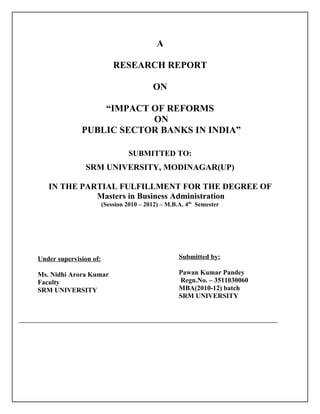 A

                            RESEARCH REPORT

                                          ON

                  “IMPACT OF REFORMS
                          ON
              PUBLIC SECTOR BANKS IN INDIA”

                                  SUBMITTED TO:
                SRM UNIVERSITY, MODINAGAR(UP)

   IN THE PARTIAL FULFILLMENT FOR THE DEGREE OF
             Masters in Business Administration
                        (Session 2010 – 2012) – M.B.A. 4th Semester




Under supervision of:                               Submitted by:

Ms. Nidhi Arora Kumar                               Pawan Kumar Pandey
Faculty                                             Regn.No. – 3511030060
SRM UNIVERSITY                                      MBA(2010-12) batch
                                                    SRM UNIVERSITY
 