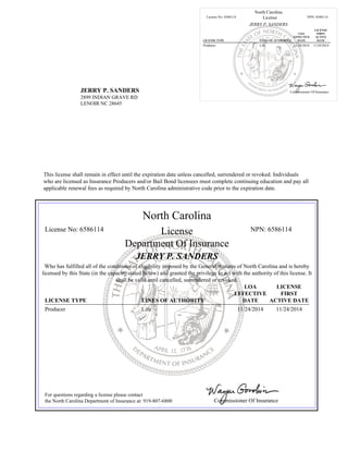 JERRY P. SANDERS
2899 INDIAN GRAVE RD
LENOIR NC 28645
North Carolina
License No: 6586114 License NPN: 6586114
JERRY P. SANDERS
LICENSE TYPE LINES OF AUTHORITY
LOA
EFFECTIVE
DATE
LICENSE
FIRST
ACTIVE
DATE
Producer Life 11/24/2014 11/24/2014
Commissioner Of Insurance
This license shall remain in effect until the expiration date unless cancelled, surrendered or revoked. Individuals
who are licensed as Insurance Producers and/or Bail Bond licensees must complete continuing education and pay all
applicable renewal fees as required by North Carolina administrative code prior to the expiration date.
North Carolina
License No: 6586114 License NPN: 6586114
Department Of Insurance
JERRY P. SANDERS
Who has fulfilled all of the conditions of eligibility imposed by the General Statutes of North Carolina and is hereby
licensed by this State (in the capacity stated below) and granted the privilege to act with the authority of this license. It
shall be valid until cancelled, surrendered or revoked.
LICENSE TYPE LINES OF AUTHORITY
LOA
EFFECTIVE
DATE
LICENSE
FIRST
ACTIVE DATE
Producer Life 11/24/2014 11/24/2014
For questions regarding a license please contact
the North Carolina Department of Insurance at: 919-807-6800 Commissioner Of Insurance
 