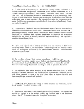 Corina Marez v. Stan. Co. et al Case No. 14-CV-00662-KJM-SKO
E. I have served in my capacity as a San Joaquin County Sheriff’s Lieutenant as a
custody commander, an operations commander, a civil division commander and as a
SWAT / Hostage Negotiations – Critical Incident Commander. From October 1986 until
July 1990, I was the Lieutenant in charge of the first Critical Incident Management Team.
I wrote the proposal to initiate the unit was responsible for the administration of the team
and was the usual on scene manager. I also concluded my active law enforcement career
as the Civil Division commander, responsible for all the evictions in San Joaquin County
during that time period.
F. I have served as a Technical Resources Provider for the Jails Division of the National
Institute of Corrections of the United States Department of Justice from 1990 until 2002,
providing jail training through out the United States. I have provided consultation and
instruction for numerous local agencies nation-wide in detention and corrections
including but not limited to: custody/corrections operations and policy and procedures,
administration and supervision.
G. I have been deposed and or testified in twelve cases and consulted on thirty cases
involving, but not limited to, law enforcement / corrections policies and practices, use of
force, and investigation procedures for the defense and for plaintiffs. I have testified in
court as an expert witness.
H. The Law Firm of Porter / Scott retained me on January 13, 2016 as a law
enforcement / corrections expert to review the facts and circumstances of the plaintiff’s
law suit on behalf of defendant Stanislaus County. At the time of making this report I
have reviewed a variety of documents and things to reach an opinion in this matter.
I. The statements made herein are based on my personal knowledge, which is based
upon a review of the documents, and things listed on the attachment entitled documents
and things reviewed. A copy of my Curriculum Vitae is attached herewith and
incorporated hereto as though fully set forth.
J. On March 5, 2016, I obtained a variety of written materials, and other items, via the
USPS from the Law Office of Porter / Scott.
K. Based on the materials reviewed, as well as other related opinions, I was requested to
provide my opinion as to the conduct, policies and practices, used by the Stanislaus
County Sheriff’s Department concerning the plaintiff’s complaint.
Marez 2
 