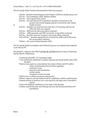 Corina Marez v. Stan. Co. et al Case No. 14-CV-00662-KJM-SKO
The In Custody Death Timeline documented the following sequence:
1626 hrs - decedent found hanging in East Singles 14 (ES14) a double person cell
1627 hrs – Fire/Ambulance called. Medical notified
1627 hrs – ES14 opened from control
1628 hrs – Jail staff entered ES14 attended to decedent, lowered him to the
ground, removed the hanging material. Escorted the other inmate
to another location
1629 hrs – decedent was removed to the aisle floor, CCS nursing staff arrived,
CPR and AED were initiated
1636 hrs – MFD arrived, lifesaving efforts continued
1638 hrs – AMR paramedic and EMT arrived life saving efforts continued
1645 hrs – decedent removed via gurney, life saving efforts continued
1645-1650 hrs – decedent transported out of facility by AMR with SCSD escort,
life saving efforts continued
1709 hrs – Jail control notified decedent TOD
The In Custody Death Investigation and notification process was initiated and completed
as per 5021(a) PC.
The plaintiff s’ alleged in the FIRST CAUSE OF ACTION that the County of Stanislaus
and the Sheriff’s Department:
*violated the plaintiffs’ 14th
amendment rights
* were deliberately indifferent to medical, physical and mental health needs of the
decedent
*failed to train supervise create policies for custody officers and CCS staff to
ensure communication between them regarding;
continuity of care
placement and classification
welfare checks
recognition of risk of suicide
*failed to have a written suicide prevention policy
*failed to supervise jail and medical staff for compliance to Policy and Procedure
*customs policies or practices were a moving force and legal cause of decedent’s
injuries
*acted with deliberate indifference to the needs of the decedent
*conduct caused harm pain and suffering and cruel and unusual punishment (8th
amendment)
Marez 4
 