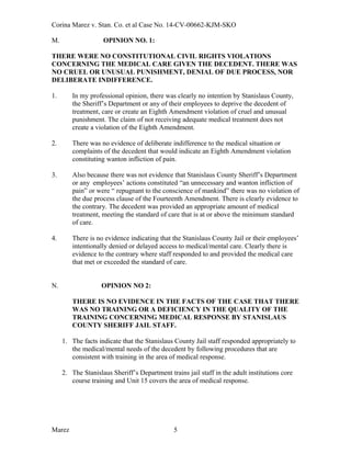 Corina Marez v. Stan. Co. et al Case No. 14-CV-00662-KJM-SKO
M. OPINION NO. 1:
THERE WERE NO CONSTITUTIONAL CIVIL RIGHTS VIOLATIONS
CONCERNING THE MEDICAL CARE GIVEN THE DECEDENT. THERE WAS
NO CRUEL OR UNUSUAL PUNISHMENT, DENIAL OF DUE PROCESS, NOR
DELIBERATE INDIFFERENCE.
1. In my professional opinion, there was clearly no intention by Stanislaus County,
the Sheriff’s Department or any of their employees to deprive the decedent of
treatment, care or create an Eighth Amendment violation of cruel and unusual
punishment. The claim of not receiving adequate medical treatment does not
create a violation of the Eighth Amendment.
2. There was no evidence of deliberate indifference to the medical situation or
complaints of the decedent that would indicate an Eighth Amendment violation
constituting wanton infliction of pain.
3. Also because there was not evidence that Stanislaus County Sheriff’s Department
or any employees’ actions constituted “an unnecessary and wanton infliction of
pain” or were “ repugnant to the conscience of mankind” there was no violation of
the due process clause of the Fourteenth Amendment. There is clearly evidence to
the contrary. The decedent was provided an appropriate amount of medical
treatment, meeting the standard of care that is at or above the minimum standard
of care.
4. There is no evidence indicating that the Stanislaus County Jail or their employees’
intentionally denied or delayed access to medical/mental care. Clearly there is
evidence to the contrary where staff responded to and provided the medical care
that met or exceeded the standard of care.
N. OPINION NO 2:
THERE IS NO EVIDENCE IN THE FACTS OF THE CASE THAT THERE
WAS NO TRAINING OR A DEFICIENCY IN THE QUALITY OF THE
TRAINING CONCERNING MEDICAL RESPONSE BY STANISLAUS
COUNTY SHERIFF JAIL STAFF.
1. The facts indicate that the Stanislaus County Jail staff responded appropriately to
the medical/mental needs of the decedent by following procedures that are
consistent with training in the area of medical response.
2. The Stanislaus Sheriff’s Department trains jail staff in the adult institutions core
course training and Unit 15 covers the area of medical response.
Marez 5
 