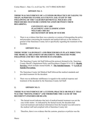 Corina Marez v. Stan. Co. et al Case No. 14-CV-00662-KJM-SKO
O. OPINION NO. 3:
THERE WAS NO EVIDENCE OF A CUSTOM OR PRACTICE OF FAILING TO
TRAIN, SUPERVISE STANISLAUS COUNTY JAIL STAFF IN THE
FOLLOWING OF THE VALID DEPARTMENTAL POLICIES AND
PROCEDURES TO ENSURE COMMUNICATION BETWEEN THEM
REGARDING;
CONTINUITY OF CARE
PLACEMENT AND CLASSIFICATION
WELFARE CHECKS
RECOGNITION OF RISK OF SUICIDE
1. There is no evidence that there was a practice or custom of disregarding the policy
and procedure concerning the treatment and medical delivery to the inmates in
general of the Stanislaus County Jail or specifically regarding the treatment of the
decedent.
P. OPINION NO. 4:
THERE WERE VALID POLICY AND PROCEDURES IN PLACE DIRECTING
THE MEDICAL TREATMENT OF DECEDENT. THE POLICIES WERE
FOLLOWED AND MET THE MINIMUM STANDARDS.
1. The Stanislaus County Jail Staff followed the protocol dictated in the Stanislaus
County Sheriff’s Department Policy and Procedures Chapter 8/ 8-1.01/A. Health
Services, which includes mental health, /C. The Suicidal Inmate, / D. Levels of
Suicide Prevention.
2. The Stanislaus County Jail Medical Staff followed the medical standards and
provided treatment for the decedent.
3. There was no deliberate indifference in regards to the medical response and
treatment of the decedent by the Stanislaus County Jail Staff.
Q. OPINION NO. 5:
THERE WAS NO EVIDENCE OF A CUSTOM, PRACTICE OR POLICY THAT
WAS THE “MOVING FORCE” AND THEREFORE THE CAUSE OF THE
DECEDENT’S INJURIES OR DEATH.
1. The factual record indicates that lack of medical/mental treatment was not the
case in this matter. As indicated by the factual record, the decedent had
received treatment and medical information from the hospital was delivered to
the medical staff and complied with at Stanislaus County Jail.
2. Therefore, there is no evidence that the customs, practices or policies was the
Marez 6
 