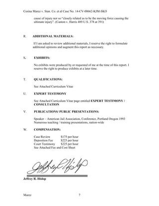 Corina Marez v. Stan. Co. et al Case No. 14-CV-00662-KJM-SKO
cause of injury nor so “closely related as to be the moving force causing the
ultimate injury”. (Canton v. Harris 489 U.S. 378 at 391)
R. ADDITIONAL MATERIALS:
If I am asked to review additional materials, I reserve the right to formulate
additional opinions and augment this report as necessary.
S. EXHIBITS:
No exhibits were produced by or requested of me at the time of this report. I
reserve the right to produce exhibits at a later time.
T. QUALIFICATIONS:
See Attached Curriculum Vitae
U. EXPERT TESTIMONY
See Attached Curriculum Vitae page entitled EXPERT TESTIMONY /
CONSULTATION
V. PUBLICATIONS/ PUBLIC PRESENTATIONS:
Speaker – American Jail Association, Conference, Portland Oregon 1993
Numerous teaching / training presentations, nation-wide
W. COMPENSATION:
Case Review $175 per hour
Deposition Fee $225 per hour
Court Testimony $225 per hour
See Attached Fee and Cost Sheet
Jeffrey R. Hislop
Marez 7
 
