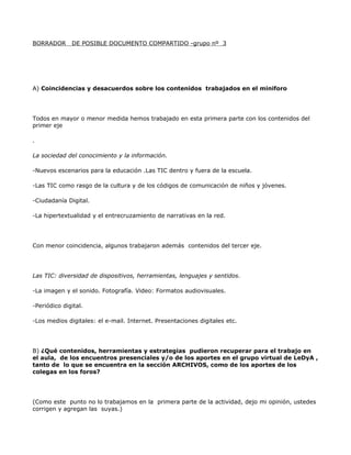 BORRADOR      DE POSIBLE DOCUMENTO COMPARTIDO -grupo nº 3




A) Coincidencias y desacuerdos sobre los contenidos trabajados en el miniforo




Todos en mayor o menor medida hemos trabajado en esta primera parte con los contenidos del
primer eje

.

La sociedad del conocimiento y la información.

-Nuevos escenarios para la educación .Las TIC dentro y fuera de la escuela.

-Las TIC como rasgo de la cultura y de los códigos de comunicación de niños y jóvenes.

-Ciudadanía Digital.

-La hipertextualidad y el entrecruzamiento de narrativas en la red.




Con menor coincidencia, algunos trabajaron además contenidos del tercer eje.




Las TIC: diversidad de dispositivos, herramientas, lenguajes y sentidos.

-La imagen y el sonido. Fotografía. Video: Formatos audiovisuales.

-Periódico digital.

-Los medios digitales: el e-mail. Internet. Presentaciones digitales etc.




B) ¿Qué contenidos, herramientas y estrategias pudieron recuperar para el trabajo en
el aula, de los encuentros presenciales y/o de los aportes en el grupo virtual de LeDyA ,
tanto de lo que se encuentra en la sección ARCHIVOS, como de los aportes de los
colegas en los foros?




(Como este punto no lo trabajamos en la primera parte de la actividad, dejo mi opinión, ustedes
corrigen y agregan las suyas.)
 