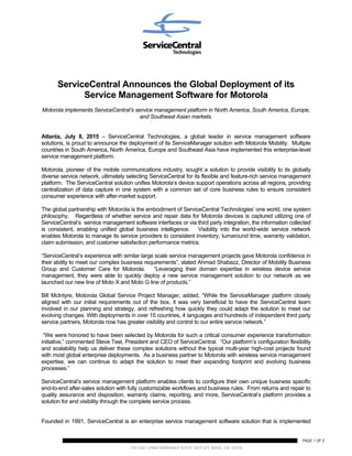 200 GALLERIA PARKWAY SUITE 1475 ATLANTA, GA 30339
WWW.SERVICECENTRAL.COM
PAGE 1 OF 2
ServiceCentral Announces the Global Deployment of its
Service Management Software for Motorola
Motorola implements ServiceCentral’s service management platform in North America, South America, Europe,
and Southeast Asian markets.
Atlanta, July 8, 2015 – ServiceCentral Technologies, a global leader in service management software
solutions, is proud to announce the deployment of its ServiceManager solution with Motorola Mobility. Multiple
countries in South America, North America, Europe and Southeast Asia have implemented this enterprise-level
service management platform.
Motorola, pioneer of the mobile communications industry, sought a solution to provide visibility to its globally
diverse service network, ultimately selecting ServiceCentral for its flexible and feature-rich service management
platform. The ServiceCentral solution unifies Motorola’s device support operations across all regions, providing
centralization of data capture in one system with a common set of core business rules to ensure consistent
consumer experience with after-market support.
The global partnership with Motorola is the embodiment of ServiceCentral Technologies’ one world, one system
philosophy. Regardless of whether service and repair data for Motorola devices is captured utilizing one of
ServiceCentral’s service management software interfaces or via third party integration, the information collected
is consistent, enabling unified global business intelligence. Visibility into the world-wide service network
enables Motorola to manage its service providers to consistent inventory, turnaround time, warranty validation,
claim submission, and customer satisfaction performance metrics.
“ServiceCentral’s experience with similar large scale service management projects gave Motorola confidence in
their ability to meet our complex business requirements”, stated Ahmad Shabazz, Director of Mobility Business
Group and Customer Care for Motorola. “Leveraging their domain expertise in wireless device service
management, they were able to quickly deploy a new service management solution to our network as we
launched our new line of Moto X and Moto G line of products.”
Bill McIntyre, Motorola Global Service Project Manager, added, “While the ServiceManager platform closely
aligned with our initial requirements out of the box, it was very beneficial to have the ServiceCentral team
involved in our planning and strategy, and refreshing how quickly they could adapt the solution to meet our
evolving changes. With deployments in over 15 countries, 4 languages and hundreds of independent third party
service partners, Motorola now has greater visibility and control to our entire service network.”
“We were honored to have been selected by Motorola for such a critical consumer experience transformation
initiative,” commented Steve Teel, President and CEO of ServiceCentral. “Our platform’s configuration flexibility
and scalability help us deliver these complex solutions without the typical multi-year high-cost projects found
with most global enterprise deployments. As a business partner to Motorola with wireless service management
expertise, we can continue to adapt the solution to meet their expanding footprint and evolving business
processes.”
ServiceCentral’s service management platform enables clients to configure their own unique business specific
end-to-end after-sales solution with fully customizable workflows and business rules. From returns and repair to
quality assurance and disposition, warranty claims, reporting, and more, ServiceCentral’s platform provides a
solution for and visibility through the complete service process.
Founded in 1991, ServiceCentral is an enterprise service management software solution that is implemented
 