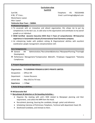 1
Curriculum vitae
Sunil B K
Sunil BK. Telephone: +91 7022264406
# 98, 9th Cross.. Email: sunil.hrmugilu@gmail.com
Muneshwara Layout.
Attur Layout
Yelahanka New Town – 560064.
Professional Synopsis:
 To associate with an innovative and vibrant organization, this allows me to put my
competencies to the best use, to add value to the organization and contributes to my overall
growth as an individual.
 MSW Certified dynamic Executive With Over 5 Years of comprehensive HR Executive
experience in Automobile industry & International level Garments company
 An enterprising leader with problem solving & Organizational abilities with excellent
coordination people management and presentation skill.
Core Competencies
 General HR Administration,*Recruitment&Selection,*ManpowerPlanning,*Training&
Development,
 Performance Management,*Compensation &Benefit ,*Employee Engagement *Statutory
Compliances
2. Present Organizational Experience:
Organization: TV SUNDRAM IYENGAR & SON’S PRIVATE LIMITED.
Designation : Officer-HR
Department : Human Resource
Joined date : May-2012 to Till now.
Experience : - 5 Year
3. Roles & Responsibilities:
 HR Generalist Roll
 Recruitment & Selection or On boarding Activities :-
 Organize the meeting with unit’s HOD related to Manpower planning and their
requirement, and collect the MPR form the Head.
 Recruitment planning, Sourcing the candidate, through portal and reference
 Scheduling interview of Preliminary Telephonic, Technical with department head, HR.
 Shortlisted Candidate, and intimate to them.
 