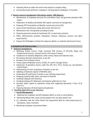 3
 Preparing Write-up about the event to be posted on company Blog.
 Counseling of poor performer employee’s and long absent employees, if any other.
 Human resource management information system –MIS Reports:-
 Maintenance of Employee personal file and Master Data and generate periodical MIS
report ,
 Preparation of weekly and monthly MIS reports and share to management,
 Preparing PPT Presentation on Monthly review and sent to CEO
 Leave record maintenance, along with muster Roll Form 22
 Maintenance the Training Data according to need.
 Preparing grievance tracker & monitoring TAT, as day to day activities.
 Office administration activities (Telephone, Internet, stationary, couriers, any other
requirements)
 Prepare the HR Budget; maintain the expenses details, co-ordinate with Account Team.
4. Compliances & Statutory Role:-
 Statutory Compliances:-
 Obtaining factory license, Trade license,& PCB licenses of CFE,CFO, Shops and
Establishment licenses, contract license, fire license if require.
 Compliance of statutory obligations under various labour and industrial laws.
 All statutory Records maintenance, as per Act
 Renewal of all statutory license,
 Timely submit of Monthly returns of ESIC, PF, and PT, through Online
 Submission of periodical returns under ESI, EPF, ER-1, ER-II, Factory act, and pollution
control Board.
 Implementing all rules, procedures and policy as per Act.
 Updating all Statutory register of Monthly basis
 Conducting HR audit every 3 months as per statutory requirement.
 Preparing statutory MIS report and share to Head HR
 Handling Employee ESIC Activities,
 Handling Employee PF Settlement and Gratuity settlement on time
 Accident report submit to authorities along with supporting documents ( Form 12 &
form 17 )
 Preparing Statutory HR Dash board and published
 Handling Apprentice as per statutory
 Payroll Management.
 Updating new employee and left employee details as well as salary details.
 Monitoring Muster Roll, Leave record, prepares the man days details and
 Co- ordination with the entire Branch for requirement data for salary processing (i.e.
attendance, leave, incentive).
 Monitoring Employee salary Bench Mark
 