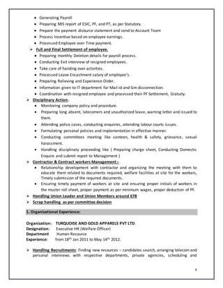 4
 Generating Payroll
 Preparing MIS report of ESIC, PF, and PT, as per Statutory.
 Prepare the payment disburse statement and send to Account Team
 Process Incentive based on employee earnings.
 Processed Employee over Time payment.
 Full and Final Settlement of employee.
 Preparing monthly Deletion details for payroll process.
 Conducting Exit interview of resigned employees.
 Take care of handing over activities.
 Processed Leave Encashment salary of employee’s.
 Preparing Relieving and Experience Order.
 Information given to IT department for Mail id and Sim disconnection.
 Coordination with resigned employee and processed their PF Settlement, Gratuity.
 Disciplinary Action.
 Monitoring company policy and procedure.
 Preparing long absent, latecomers and unauthorized leave, warning letter and issued to
them.
 Attending police cases, conducting enquiries, attending labour courts issues.
 Formulating personal policies and implementation in effective manner.
 Conducting committees meeting like canteen, health & safety, grievance, sexual
harassment.
 Handling disciplinary proceeding like ( Preparing charge sheet, Conducting Domestic
Enquire and submit report to Management )
 Contractor & Contract workers Management:-
 Relationship development with contractor and organizing the meeting with them to
educate them related to documents required, welfare facilities at site for the workers,
Timely submission of the required documents.
 Ensuring timely payment of workers at site and ensuring proper initials of workers in
the muster roll sheet, proper payment as per minimum wages, proper deduction of PF.
 Handling Union Leader and Union Members around 678
 Scrap handling as per committee decision
1. Organizational Experience:
Organization: TURQUOISE AND GOLD APPARELS PVT LTD.
Designation: Executive HR (Welfare Officer)
Department Human Resource
Experience: from 18th Jan 2011 to May 14th 2012.
 Handling Recruitments: Finding new resources – candidates search, arranging telecom and
personal interviews with respective departments, private agencies, scheduling and
 