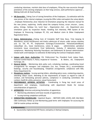 5
conducting interviews, maintain data base of employees, filling the new vacancies through
promotions of the existing employees on their long services, work performance appraisal. ,
Making Cold calls & Head-hunting.
 HR Generalist : Taking Care of Joining formalities of the Employees , Co-ordination with the
new jonnies of the internal employee ,Issuing the Offer Letter and explain the salary details
, Employee Relationship ,Give Induction & Orientation preparing the induction manual for
the new joiners, explaining briefly about the company history, vision ,mission , Leave,
policy, timings, holidays list, lunch hour , Organization chat , etc. Department wise
orientation given by respective Heads. Handling Exit Interview, PMS System of the
Employee & Processing Employee PF, ESI, and Medical claim & Other Employment
Registration forms.
 Salary Administration :Taking Care of Complete Staff Data Base, Time keeping &
Attendance, record maintenance and timely submission of returns under various statutory
acts viz. ESI, PF, PT, Employment Exchange,IT,FactoriesAct. PollutionControlBoard,
LabourDept. etc., leave maintenance, salary & wages administration, periodical
increments leave encashment, Final Settlements, Gratuity, IT deductions statutory
compliances. Monitoring Relieving Procedures and Settlements & General administration-
related work and Employee Co-ordination & Marinating the Contract Employees details
 Liaison with Govt. Authorities: ESI, Professional Tax, Provident Fund, Labour Dept.,
Pollution Control Board, IT, Police, Inspector of Factories & Boilers, etc. Employment
Exchange, etc
 General Admin. : Maintaining daily petty cash, scheduling meetings, coordinating travel
arrangements for managers and employees (car, bus, Tempos etc.,), accommodation
bookings, security and housekeeping, Telephone arrangements. compliance with KEB,
Police Department Etc
 Disciplinary matters: Issuing warning letters, attending police cases, conducting enquiries,
attending labour courts. Attending to the requirements of buyers as regard to code of
conduct, and formulating personal policies, compliance in conducting committees like
canteen, health & safety, grievance, sexual harassment.
 PREFORMANCE APPRISAL ACTIVITIES: - Coordinating in fixing key result areas of
department and employee, Coordinating with department Heads for reviews
consolidarations of appraisals.
 APPRENTIES:-Selection and joining formalities of apprentices.
 Maintaining attendance and leave records of apprentices
 Issuing training completion certificate
 CONDUCTING COUNSELLING Important Buyers: - MOTHER CARE, LEVIES, GAP, Wal-Mart.
C&A Continuous follow up and Maintaining good terms with Employees for accessing the
CAB for routine pickup and drop.
5. Achievements:-
 Successfully implemented HR Process and policy in Startup Company.
 