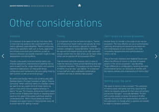It is important to be aware of the fact that there often
is more than one audience who could benefit from the
metrics gathered, states Benefield. “Metrics traditionally
gathered by operations staff, such as faults, application
and infrastructure errors and conditions, as well as
resource utilisation can provide important insight to help
development and testing efforts.
“Equally, code quality, build and testing metrics can
improve operational understanding of potential risk hot
spots to watch out for. Usage information and customer
experience expectations can help guide design,
configuration and maintenance decisions being made by
both business as well as technical groups.”
Be careful how DevOps metrics end up being used, adds
Matthew Skelton, Principal Consultant at Skelton Thatcher
Consulting: “When collecting metrics in a DevOps context,
we need to be very careful not to let those metrics be
used in a way which induces negative behaviour in
teams,” he says. “For instance, rating product teams based
on the number of deployment failures or rewarding teams
based on the speed of blue-green switchover would be
counterproductive. Metrics should always be there to
empower and support teams in improving their work, not
to punish teams for ‘getting it wrong’.”
It is important how time sensitive the data is. “Service
and infrastructure health metrics are typically far more
time sensitive than analytics captured for strategic
business intelligence,” argues Benefield. “Some need to
be captured and relayed quickly to the right place with
enough context that the right action can be taken, while
others can be batched off and processed offline.”
That demands having the necessary skills in place to
make the necessary choices around identifying what data
is important and when. “The purpose and real meaning
of metrics must be clear,” says Skelton. “It is important
to have staff who really understand mathematical
correlation and how to interpret data properly.”
Audience Timing
Other considerations
Another factor to consider is the scope of your service
ecosystem. The more effective you are at authoritatively
capturing, eliminating and preventing discrepancies
from entering parts of your ecosystem, the more
consistently representative and sophisticated your
metrics can be.
“One of the most important and neglected factors that
affects the efficacy of metrics is the level of hygiene
present in the service ecosystem,” says Benefield.
“Slight differences in configurations, handling and other
environmental factors can obfuscate or interfere with
the capture, delivery and understanding of metrics data.”
The value of metrics is not a constant. “The usefulness
of metrics waxes and wanes over time, requiring that
metrics be regularly assessed for their value and actively
pruned and managed,” concludes Benefield. “Friction
with curation greatly increases the amount of effort
required, reducing both the responsiveness and will for
the organisation to change what is captured and tracked
to adapt to changing conditions.”
Don’t ignore the service ecosystem
Nothing stays the same
devops perspectives 2 | DevOps in an age of Big Data
 