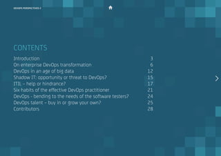 CONTENTS
Introduction												 3
On enterprise DevOps transformation						 6
DevOps in an age of big data								 12
Shadow IT: opportunity or threat to DevOps?					 15
ITIL – help or hindrance?									 17
Six habits of the effective DevOps practitioner				 21
DevOps - bending to the needs of the software testers?		 24
DevOps talent – buy in or grow your own? 					 25
Contributors												 28
devops perspectives 2
 