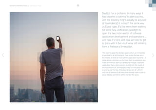 3
This need to grasp the DevOps opportunity is an immediate
imperative for all technologists if we accept that we are in
the middle of what we now call the application economy – a
place where customers are far more likely to experience your
brand and interact with your enterprise through a software
application than a living person. According to the results of
the most recent CA Technologies study* on the application
economy and the role of DevOps, 88 percent of 1,425 IT
and Line of Business (LoB) executives already have or plan to
adopt DevOps sometime within the next five years.
DevOps has a problem. In many ways it
has become a victim of its own success,
and the industry might already be accused
of ‘over-talking’ it in much the same way
as Cloud hype. It’s like we’ve been waiting
for some new unification paradigm to
span the two sister worlds of software
application development and operations …
and now it’s here, and now we need to get
to grips with it fast—but we’re still drinking
from a firehose of innovation.
devops perspectives 2 | introduction
 