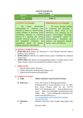 LESSON EXEMPLAR
Grade 8 English
Quarter Third
Week 1 (Day 3)
LEARNING COMPETENCIES:
1. (EN8V-IIIa-15.3) Explain the meaning of a word through structural analysis
(prefixes, roots, suffixes).
2. (EN8LT-IIIa-11) Identify the notable literary genres contributed by Southeast
Asian writers.
3. (EN8LT-IIIa-11.1) Identify the distinguishing features of notable poems, short
stories, dramas, and novels contributed by Southeast Asian writers.
I. OBJECTIVES
1. Identify affixes used in the poem;
2. Analyze the poem's meaning using imagery; and
3. Appreciate the hometown through poetry.
II. SUBJECT MATTER
A. Topic : Affixes; Southeast Asian Features of Poems
B. References : CG p. 128; Canyon, P. Writing and Grammar:
Communication in Action Platinum Level 10. 2001.
New Jersey: Prentice Hall, Inc. pp. 774-777;
https://www.poemhunter.com/ poem/a-tribute-to-my-
town/; https://www.biography.com/people/josé-rizal-
39486; http: //www.readingrockets.org/article/root-
words-roots-and-affixes;https://
www.myenglishpages.com/site_php_files/vocabulary-
exercise-affixes.php
C. Material/s : handouts, quiz sheet, sheet of paper, bond paper, copy
of
the poem, rubric
9
CONTENT STANDARD:
The learner demonstrates
understanding of: Southeast Asian
literature as mirror to a shared heritage;
coping strategies in processing textual
information; strategies in examining
features of a listening and viewing
material; structural analysis of words
and propaganda techniques; and
grammatical signals for opinion-
making, persuasion, and emphasis.
PERFORMANCE STANDARD:
The learner transfers learning
by composing and delivering a
persuasive speech based on an
informative essay featuring use of
properly acknowledged information
sources, grammatical signals for
opinion-making , persuasion, and
emphasis, and appropriate prosodic
features, stance, and behavior.
 