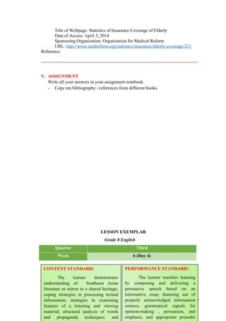 Title of Webpage: Statistics of Insurance Coverage of Elderly
Date of Access: April 3, 2014
Sponsoring Organization: Organization for Medical Reform
URL: http://www.medreform.org/statistics/insurance/elderly-coverage/233
Reference:
_____________________________________________________________________
V. ASSIGNMENT
Write all your answers in your assignment notebook.
- Copy ten bibliography / references from different books.
LESSON EXEMPLAR
Grade 8 English
Quarter Third
Week 6 (Day 4)
100
CONTENT STANDARD:
The learner demonstrates
understanding of: Southeast Asian
literature as mirror to a shared heritage;
coping strategies in processing textual
information; strategies in examining
features of a listening and viewing
material; structural analysis of words
and propaganda techniques; and
PERFORMANCE STANDARD:
The learner transfers learning
by composing and delivering a
persuasive speech based on an
informative essay featuring use of
properly acknowledged information
sources, grammatical signals for
opinion-making , persuasion, and
emphasis, and appropriate prosodic
 