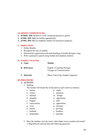 LEARNING COMPETENCIES
1. (EN8OL- IIIf- 3) Deliver a self- composed persuasive speech.
2. (EN8G- IIIf- 3.6) Use modals appropriately.
3. (EN8G- IIIf- 12) Use emphasis markers for persuasive purposes.
I. OBJECTIVES
1. Define Modals;
2. Recognize the uses of modals;
3. Demonstrates appreciation and understanding of modals through a song.
4. Write a persuasive speech using modals and emphasis markers.
II. SUBJECT MATTER
A. Topic : Modals
B. References : English 8 Learning Package-
Voyages in Communication
C. Materials : Music Video Clip, Graphic Organizer
III.PROCEDURE
A. ACTIVITY
1. Spelling
The teacher will dictate the words and use each word in a sentence.
a. famine k. ought
b. widow l. generous
c. married m. strange
d. daughter n. opportunity
e. begged o. debt
f. conversation p. approached
g. vows q. kinsman
h. buried r. privilege
i. husband s. kindness
j. despondent t. negotiate
2. Have the students view the music video (https:/www.youtube.com/watch?
v=Bug-hnPxaY) and ask them the following questions:
101
 