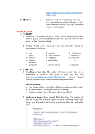 https://examples.yourdictionary.com/examples-
of-bias.html)
C. Materials : Exercises sheets for every learner, Notes for
every learner (but encourage the learners to jot
down additional details) video clips and human
resource (oral reading)
III.PROCEDURE
A. ACTIVITY
1. Instruction: The teacher will give a mind exercise through spelling bee.
She will give its structure and defines each word. Students will write their
answer in their English notebook.
2. Spelling Words: These following words are observable during the
abstractions of the lesson.
k. bias f. scenario k. mainstream
l. author g. discrimination l. corporate
m. editorial h. prejudice m. concision
n. purpose i. connotation n.
advertise
o. appreciate j. sensationalism o. argument
B. ANALYSIS
1. Watching a video clips. The teacher will view a short video clip on
introduction to Author’s Voice, Point of View, and Bias from
https://www.youtube.com/watch?v=AC2ichSnFSK (remove “spaces”
from the link then copy it on the address bar or your internet)
Process Questions:
a. How can the author’s point of view help you evaluate and detect bias?
b. What type of bias you observed from the video clip?
c. Does the point of view of the author affects our culture?
2. Analyzing a literary Text. Method: Think-Pair-Share. The teacher will
pair the student and distribute a piece of paper containing a short non-
literary text. The student will read the text silently. Then, they will read it
aloud.
107
Sample text:
“None of your damned business,” Al said. “Who’s out in
the kitchen?”
“The nigger.”
“What do you mean the nigger?”
“The nigger that cooks.”
“Tell him to come in.” (“The Killer” by Ernest Hemingway)
 