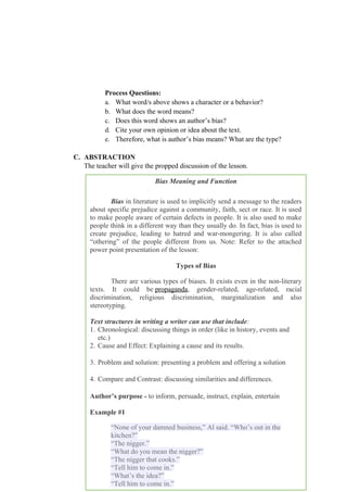 Process Questions:
a. What word/s above shows a character or a behavior?
b. What does the word means?
c. Does this word shows an author’s bias?
d. Cite your own opinion or idea about the text.
e. Therefore, what is author’s bias means? What are the type?
C. ABSTRACTION
The teacher will give the propped discussion of the lesson.
108
Bias Meaning and Function
Bias in literature is used to implicitly send a message to the readers
about specific prejudice against a community, faith, sect or race. It is used
to make people aware of certain defects in people. It is also used to make
people think in a different way than they usually do. In fact, bias is used to
create prejudice, leading to hatred and war-mongering. It is also called
“othering” of the people different from us. Note: Refer to the attached
power point presentation of the lesson:
Types of Bias
There are various types of biases. It exists even in the non-literary
texts. It could be propaganda, gender-related, age-related, racial
discrimination, religious discrimination, marginalization and also
stereotyping.
Text structures in writing a writer can use that include:
1. Chronological: discussing things in order (like in history, events and
etc.)
2. Cause and Effect: Explaining a cause and its results.
3. Problem and solution: presenting a problem and offering a solution
4. Compare and Contrast: discussing similarities and differences.
Author’s purpose - to inform, persuade, instruct, explain, entertain
Example #1
“None of your damned business,” Al said. “Who’s out in the
kitchen?”
“The nigger.”
“What do you mean the nigger?”
“The nigger that cooks.”
“Tell him to come in.”
“What’s the idea?”
“Tell him to come in.”
 