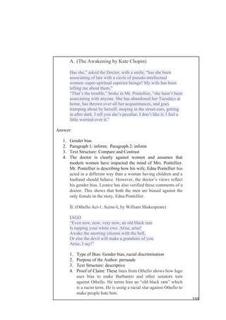 110
A. (The Awakening by Kate Chopin)
Has she,” asked the Doctor, with a smile, “has she been
associating of late with a circle of pseudo-intellectual
women–super-spiritual superior beings? My wife has been
telling me about them.”
“That’s the trouble,” broke in Mr. Pontellier, “she hasn’t been
associating with anyone. She has abandoned her Tuesdays at
home, has thrown over all her acquaintances, and goes
tramping about by herself, moping in the street-cars, getting
in after dark. I tell you she’s peculiar. I don’t like it; I feel a
little worried over it.”
Answer:
1. Gender bias
2. Paragraph 1: inform; Paragraph 2: inform
3. Text Structure: Compare and Contrast
4. The doctor is clearly against women and assumes that
modern women have impacted the mind of Mrs. Pontellier.
Mr. Pontellier is describing how his wife, Edna Pontellier has
acted in a different way than a woman having children and a
husband should behave. However, the doctor’s views reflect
his gender bias. Leonce has also verified these comments of a
doctor. This shows that both the men are biased against the
only female in the story, Edna Pontellier.
B. (Othello Act-1. Scene-I, by William Shakespeare)
IAGO
“Even now, now, very now, an old black ram
Is tupping your white ewe. Arise, arise!
Awake the snorting citizens with the bell,
Or else the devil will make a grandsire of you.
Arise, I say!”
1. Type of Bias: Gender bias, racial discrimination
2. Purpose of the Author: persuade
3. Text Structure: descriptive
4. Proof of Claim: These lines from Othello shows how Iago
uses bias to make Barbantio and other senators turn
against Othello. He terms him an “old black ram” which
is a racist term. He is using a racial slur against Othello to
make people hate him.
 