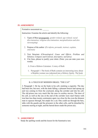 IV.ASSESSMENT
V. ASSIGNMENT
Study the spelling words and the lesson for the Summative test.
111
Formative assessment no. ______
Instruction: Examine the article and identify the following:
1. Types of Bias (propaganda, gender-related, age-related, racial
discrimination, religious discrimination, marginalization and also
stereotyping)
2. Purpose of the author (To inform, persuade, instruct, explain,
entertain)
3. Text Structure (Chronological, Cause and Effects, Problem and
Solution, Compare and Contrast, descriptive, narrative)
4. Cite lines, phrase to justify your claim. (Note: you can state your own
words)
A .From a Hebrew Literature: A story of Ruth
1. Paragraph 1: The book of Ruth contains an interesting story about
a Moabite woman was redeemed into a Hebrew family. The book
may have been written by Samuel and was probably penned during
B. A TOUCH OF MODERN ISRAEL “THE CAT”
2. Paragraph 1: He lay on the bunk in his cell, smoking a cigarette. The day
had been hot, but now, with the dusk falling, a pleasant breeze had sprung up
and was coming in from the courtyard, along the corridor and into his cell.
The old prison was very much like the ones in cowboy movies. The door of
his cell, as well as the one at the end of the corridor were steel frames with
iron bars less than twenty centimeters apart, too close for the even the thinnest
man to squeeze through, but ample for a cat. One could see through the bars,
talks with the guards and the prisoners in the other cells, and be disturbed by
someone snoring at night, and the barred doors made the prison airy.
 