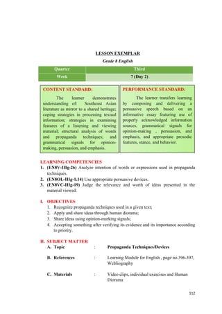 LESSON EXEMPLAR
Grade 8 English
Quarter Third
Week 7 (Day 2)
LEARNING COMPETENCIES
1. (EN8V-IIIg-26) Analyze intention of words or expressions used in propaganda
techniques.
2. (EN8OL-IIIg-1.14) Use appropriate persuasive devices.
3. (EN8VC-IIIg-19) Judge the relevance and worth of ideas presented in the
material viewed.
I. OBJECTIVES
1. Recognize propaganda techniques used in a given text;
2. Apply and share ideas through human diorama;
3. Share ideas using opinion-marking signals;
4. Accepting something after verifying its evidence and its importance according
to priority.
II. SUBJECT MATTER
A. Topic : Propaganda Techniques/Devices
B. References : Learning Module for English , page no.396-397,
Webliography
C. Materials : Video clips, individual exercises and Human
Diorama
112
CONTENT STANDARD:
The learner demonstrates
understanding of: Southeast Asian
literature as mirror to a shared heritage;
coping strategies in processing textual
information; strategies in examining
features of a listening and viewing
material; structural analysis of words
and propaganda techniques; and
grammatical signals for opinion-
making, persuasion, and emphasis.
PERFORMANCE STANDARD:
The learner transfers learning
by composing and delivering a
persuasive speech based on an
informative essay featuring use of
properly acknowledged information
sources, grammatical signals for
opinion-making , persuasion, and
emphasis, and appropriate prosodic
features, stance, and behavior.
 